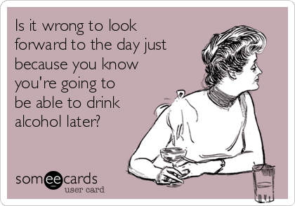 Is it wrong to look
forward to the day just
because you know
you're going to
be able to drink
alcohol later? 