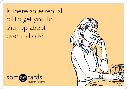 Is there an essential
oil to get you to
shut up about
essential oils? 