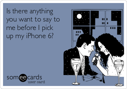 Is there anything
you want to say to
me before I pick
up my iPhone 6?