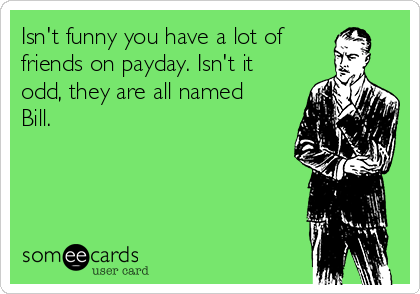 Isn't funny you have a lot of
friends on payday. Isn't it
odd, they are all named
Bill.