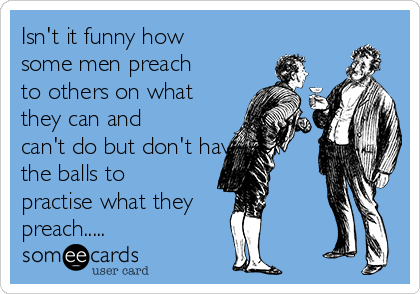 Isn't it funny how
some men preach
to others on what
they can and
can't do but don't have
the balls to
practise what they
preach.....