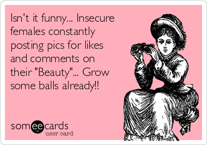 Isn't it funny... Insecure
females constantly
posting pics for likes
and comments on
their "Beauty"... Grow
some balls already!!