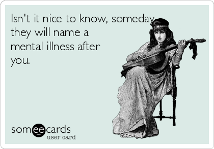 Isn't it nice to know, someday
they will name a
mental illness after
you.
