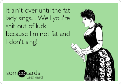 It ain't over until the fat 
lady sings.... Well you're
shit out of luck
because I'm not fat and
I don't sing!