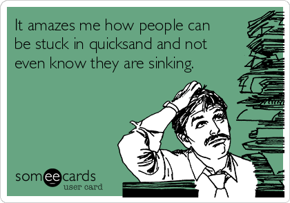It amazes me how people can
be stuck in quicksand and not
even know they are sinking.