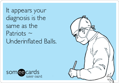 It appears your
diagnosis is the
same as the
Patriots ~
Underinflated Balls.