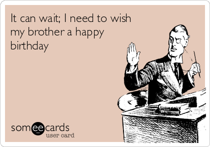 It can wait; I need to wish
my brother a happy
birthday 