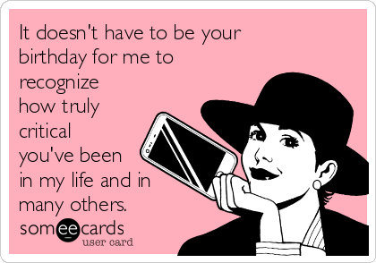 It doesn't have to be your
birthday for me to
recognize
how truly  
critical
you've been
in my life and in
many others.