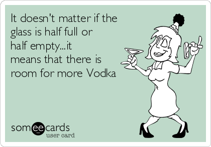It doesn't matter if the
glass is half full or
half empty...it
means that there is
room for more Vodka 