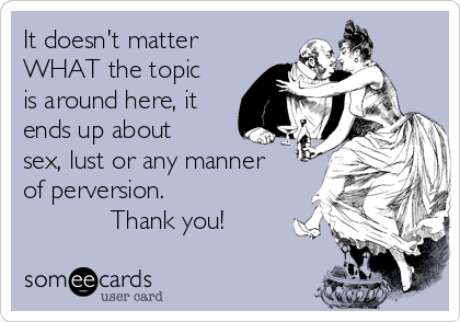 It doesn't matter
WHAT the topic
is around here, it
ends up about
sex, lust or any manner
of perversion.
            Thank you!