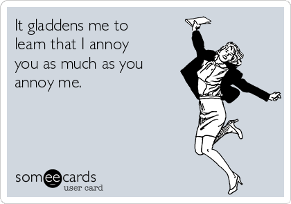 It gladdens me to
learn that I annoy
you as much as you
annoy me.