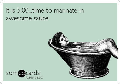 It is 5:00...time to marinate in
awesome sauce 