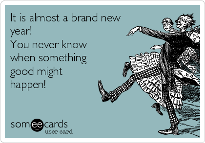 It is almost a brand new
year! 
You never know
when something
good might
happen!