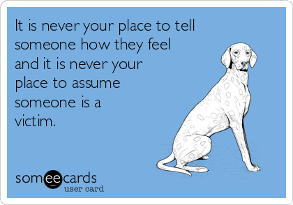 It is never your place to tell
someone how they feel
and it is never your 
place to assume
someone is a 
victim.