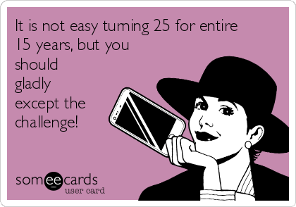 It is not easy turning 25 for entire
15 years, but you
should
gladly
except the
challenge!