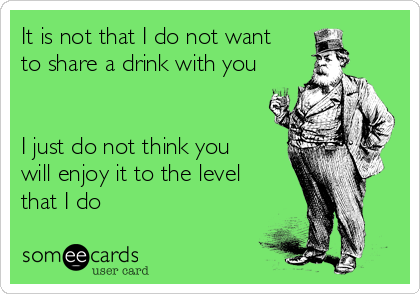 It is not that I do not want
to share a drink with you


I just do not think you
will enjoy it to the level
that I do