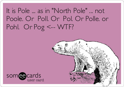 It is Pole ... as in "North Pole" ... not
Poole. Or  Poll. Or  Pol. Or Polle. or
Pohl.  Or Pog <-- WTF? 