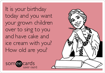 It is your birthday
today and you want
your grown children
over to sing to you
and have cake and
ice cream with you?
How old are you?
