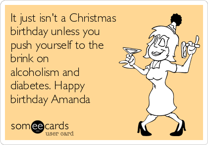 It just isn't a Christmas
birthday unless you
push yourself to the
brink on
alcoholism and
diabetes. Happy
birthday Amanda