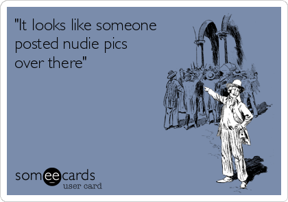 "It looks like someone
posted nudie pics
over there"