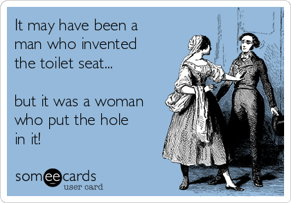 It may have been a
man who invented
the toilet seat...

but it was a woman
who put the hole
in it!