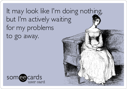 It may look like I'm doing nothing,
but I'm actively waiting
for my problems
to go away.