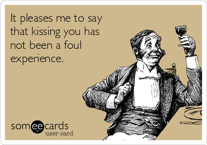 It pleases me to say
that kissing you has
not been a foul
experience.
