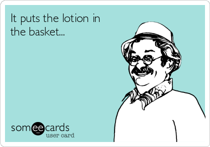 It puts the lotion in
the basket...
