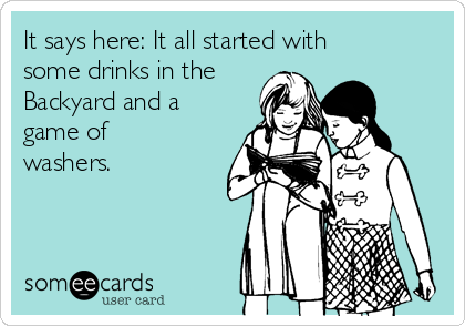 It says here: It all started with
some drinks in the
Backyard and a
game of
washers.

