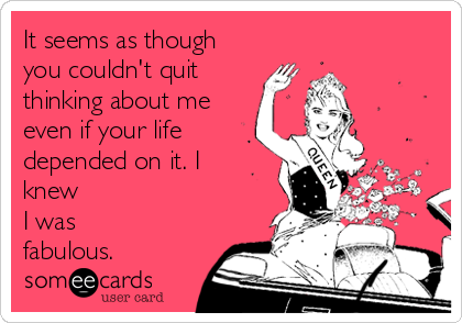 It seems as though
you couldn't quit
thinking about me
even if your life
depended on it. I
knew
I was
fabulous.