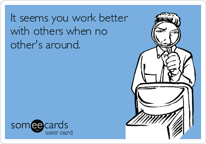It seems you work better
with others when no
other's around.