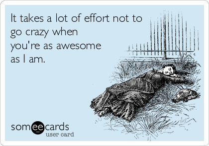 It takes a lot of effort not to
go crazy when
you're as awesome
as I am.