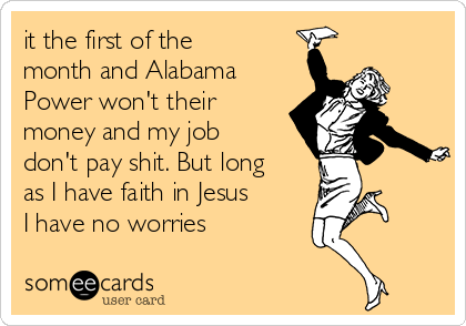 it the first of the
month and Alabama
Power won't their
money and my job
don't pay shit. But long
as I have faith in Jesus
I have no worries 