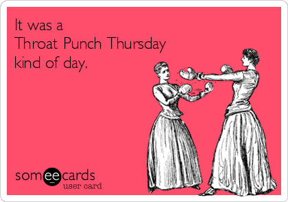 It was a
Throat Punch Thursday
kind of day.
