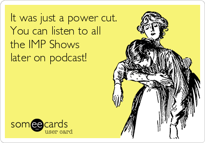 It was just a power cut.
You can listen to all
the IMP Shows
later on podcast!