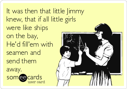 It was then that little Jimmy
knew, that if all little girls
were like ships
on the bay,
He'd fill'em with
seamen and
send them
away.