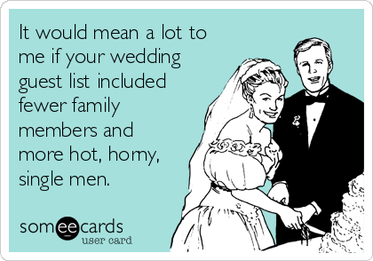 It would mean a lot to
me if your wedding
guest list included
fewer family
members and
more hot, horny,
single men.