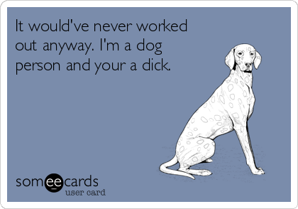 It would've never worked
out anyway. I'm a dog
person and your a dick.