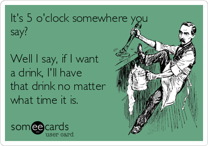 It's 5 o'clock somewhere you
say?

Well I say, if I want
a drink, I'll have
that drink no matter
what time it is.