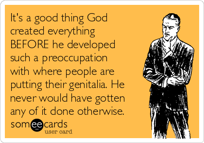 It's a good thing God
created everything
BEFORE he developed 
such a preoccupation
with where people are
putting their genitalia. He
never would have gotten
any of it done otherwise.