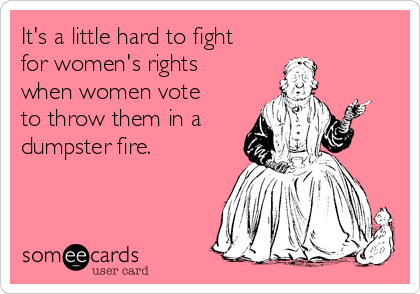 It's a little hard to fight
for women's rights
when women vote
to throw them in a
dumpster fire. 