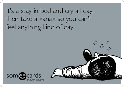 It's a stay in bed and cry all day,
then take a xanax so you can't
feel anything kind of day. 