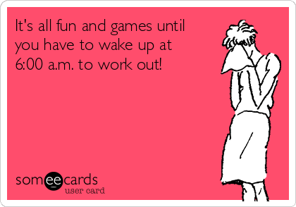 It's all fun and games until
you have to wake up at
6:00 a.m. to work out!