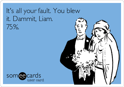 It's all your fault. You blew
it. Dammit, Liam.
75%.