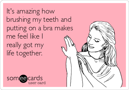 It's amazing how
brushing my teeth and
putting on a bra makes
me feel like I
really got my
life together.