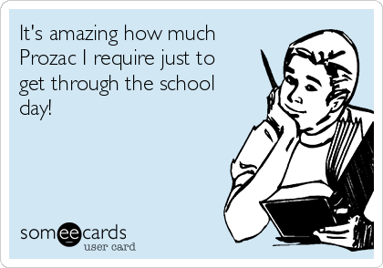 It's amazing how much
Prozac I require just to
get through the school
day! 