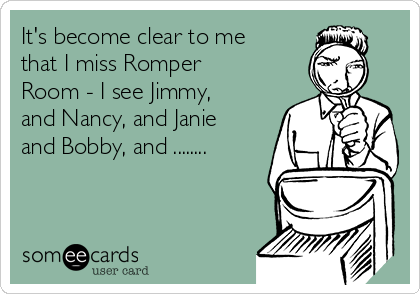 It's become clear to me
that I miss Romper
Room - I see Jimmy,
and Nancy, and Janie
and Bobby, and ........