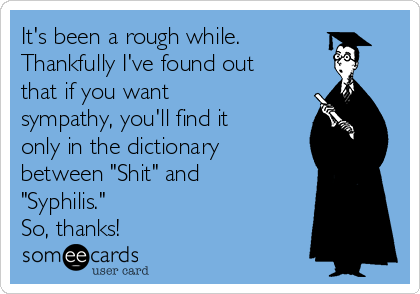 It's been a rough while.
Thankfully I've found out
that if you want
sympathy, you'll find it
only in the dictionary
between "Shit" and
"Syphilis."
So, thanks!