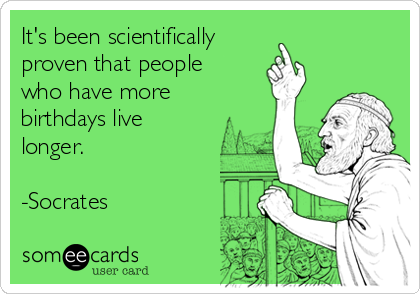 It's been scientifically 
proven that people
who have more
birthdays live
longer.

-Socrates