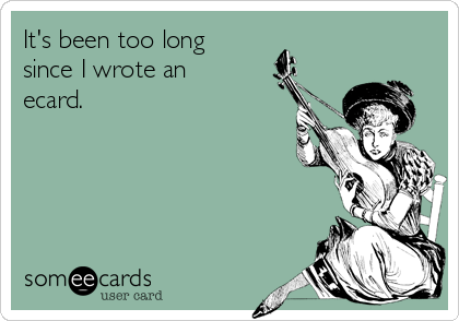 It's been too long 
since I wrote an
ecard.